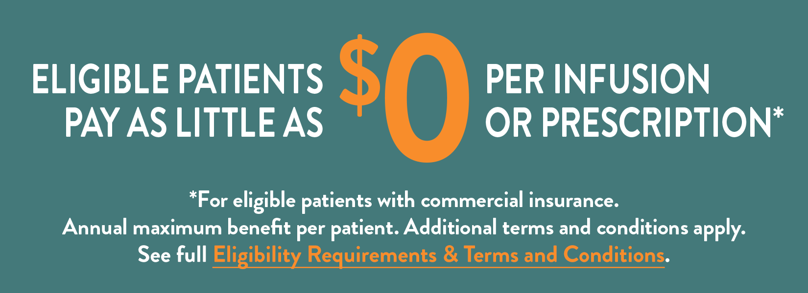 Eligible patients pay as little as $0 per infusion or prescription. For eligible patients with commercial insurance. Annual maximum benefit per patient. Additional terms and conditions apply.